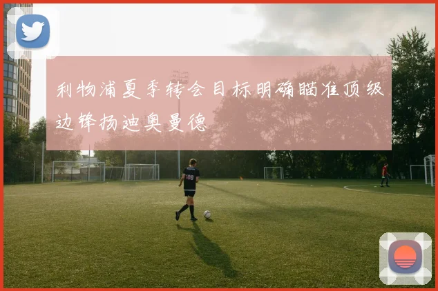 利物浦夏季转会目标明确瞄准顶级边锋扬迪奥曼德