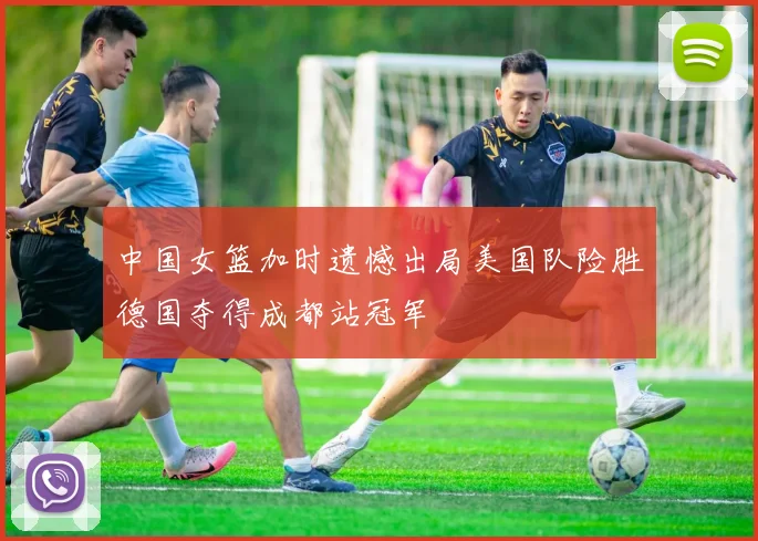 中国女篮加时遗憾出局美国队险胜德国夺得成都站冠军