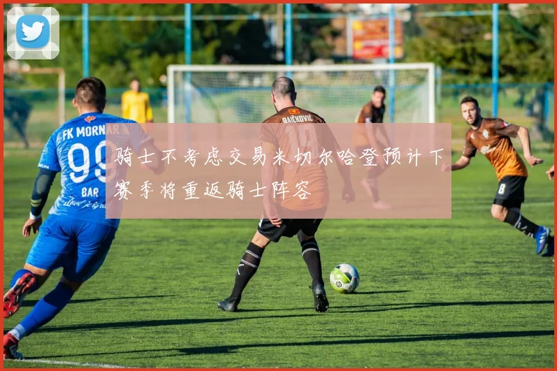 骑士不考虑交易米切尔哈登预计下赛季将重返骑士阵容
