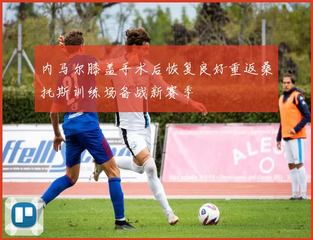 内马尔膝盖手术后恢复良好重返桑托斯训练场备战新赛季