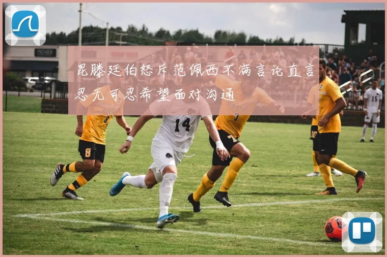 昆滕廷伯怒斥范佩西不满言论直言忍无可忍希望面对沟通