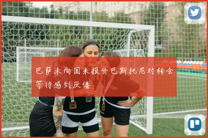 巴萨未向国米报价巴斯托尼对转会等待感到厌倦