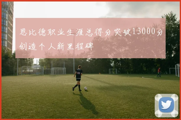 恩比德职业生涯总得分突破13000分创造个人新里程碑