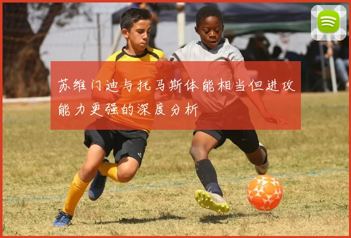 苏维门迪与托马斯体能相当但进攻能力更强的深度分析