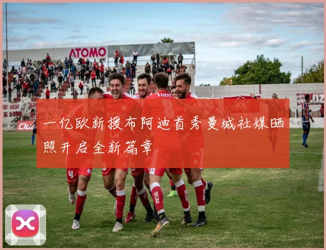 一亿欧新援布阿迪首秀曼城社媒晒照开启全新篇章